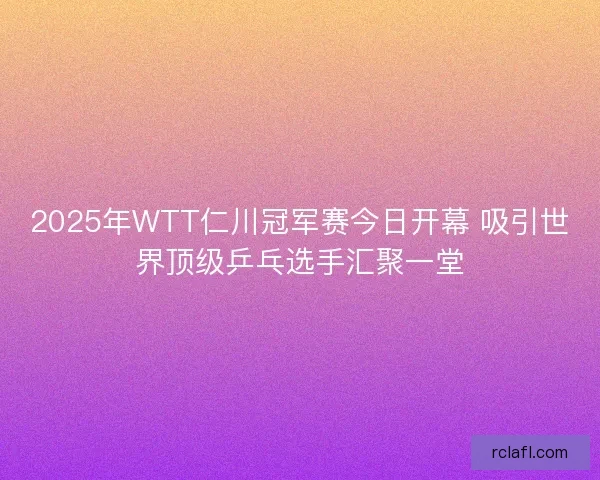 2025年WTT仁川冠军赛今日开幕 吸引世界顶级乒乓选手汇聚一堂