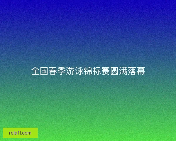 全国春季游泳锦标赛圆满落幕