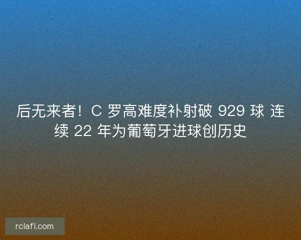后无来者！C 罗高难度补射破 929 球 连续 22 年为葡萄牙进球创历史