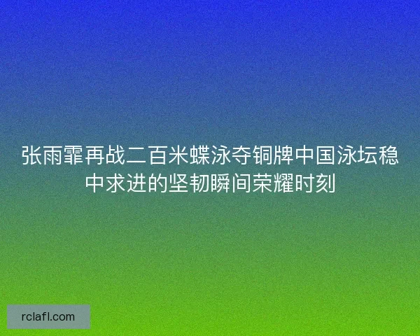 张雨霏再战二百米蝶泳夺铜牌中国泳坛稳中求进的坚韧瞬间荣耀时刻