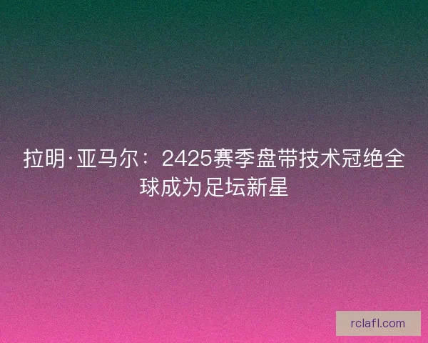 拉明·亚马尔：2425赛季盘带技术冠绝全球成为足坛新星
