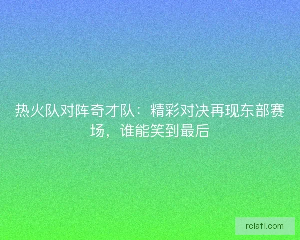 热火队对阵奇才队：精彩对决再现东部赛场，谁能笑到最后