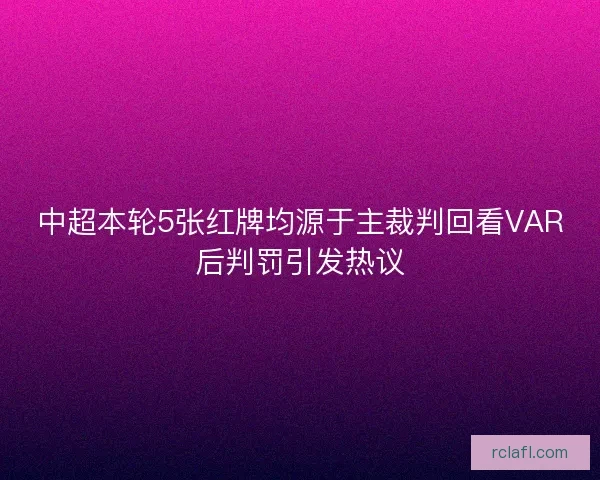 中超本轮5张红牌均源于主裁判回看VAR后判罚引发热议