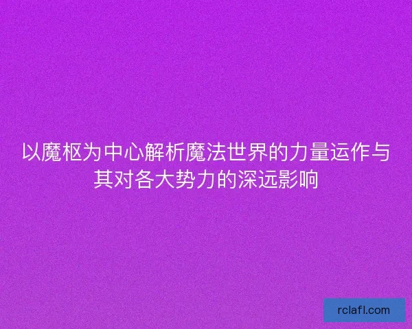 以魔枢为中心解析魔法世界的力量运作与其对各大势力的深远影响 以魔枢为中心解析魔法世界的力量运作与其对各大势力的深远影响