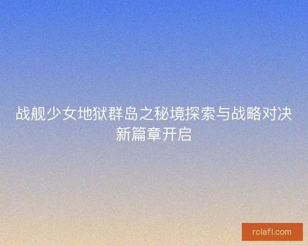 战舰少女地狱群岛之秘境探索与战略对决新篇章开启