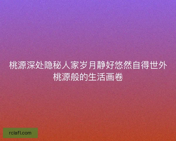 桃源深处隐秘人家岁月静好悠然自得世外桃源般的生活画卷