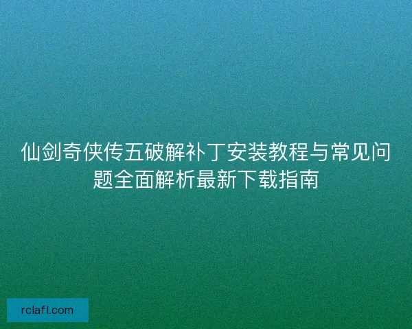 仙剑奇侠传五破解补丁安装教程与常见问题全面解析最新下载指南