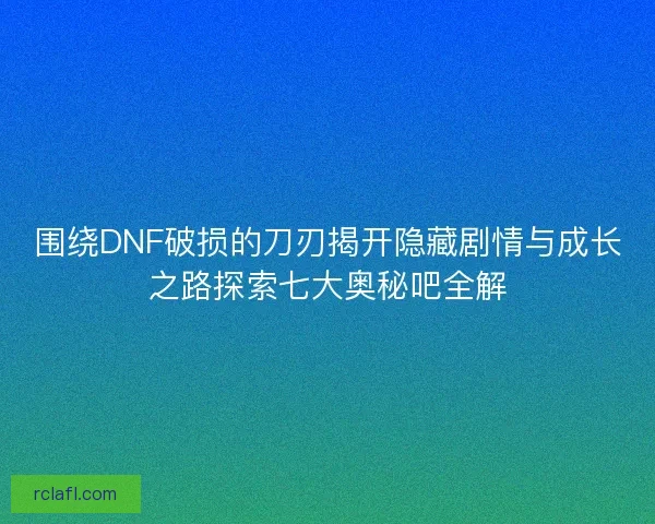 围绕DNF破损的刀刃揭开隐藏剧情与成长之路探索七大奥秘吧全解