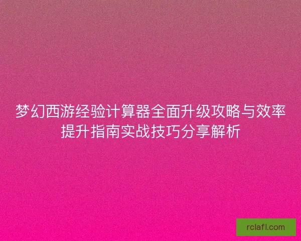 梦幻西游经验计算器全面升级攻略与效率提升指南实战技巧分享解析