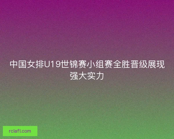 中国女排U19世锦赛小组赛全胜晋级展现强大实力