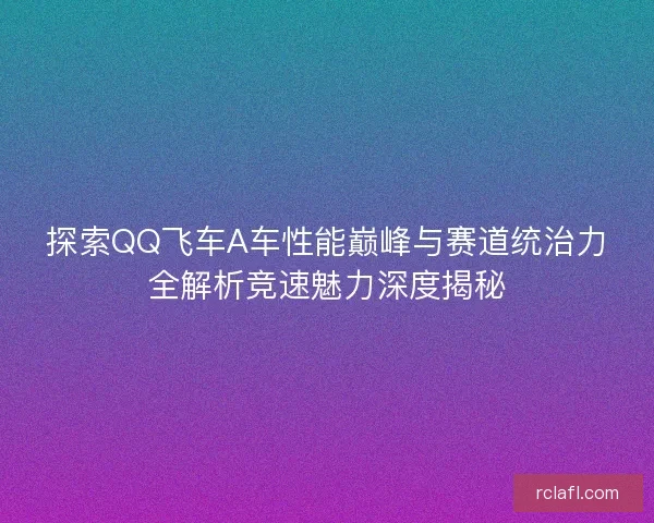 探索QQ飞车A车性能巅峰与赛道统治力全解析竞速魅力深度揭秘