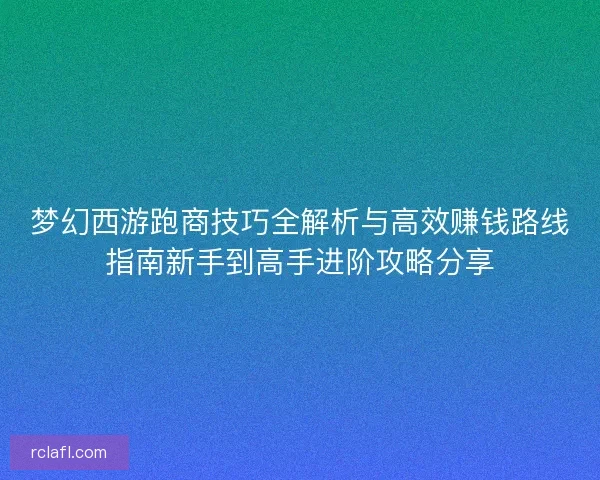 梦幻西游跑商技巧全解析与高效赚钱路线指南新手到高手进阶攻略分享