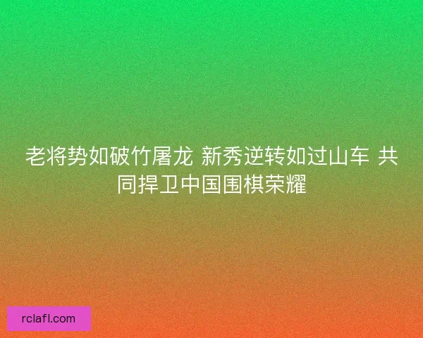 老将势如破竹屠龙 新秀逆转如过山车 共同捍卫中国围棋荣耀 老将势如破竹屠龙 新秀逆转如过山车 共同捍卫中国围棋荣耀