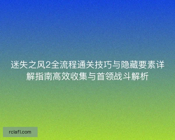 迷失之风2全流程通关技巧与隐藏要素详解指南高效收集与首领战斗解析