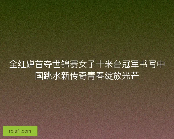 全红婵首夺世锦赛女子十米台冠军书写中国跳水新传奇青春绽放光芒
