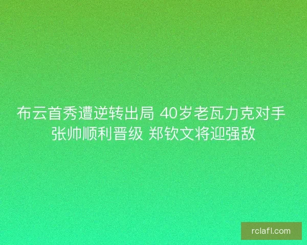布云首秀遭逆转出局 40岁老瓦力克对手 张帅顺利晋级 郑钦文将迎强敌