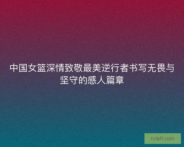 中国女篮深情致敬最美逆行者书写无畏与坚守的感人篇章