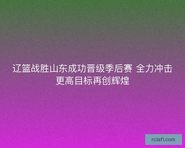 辽篮战胜山东成功晋级季后赛 全力冲击更高目标再创辉煌