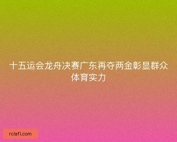 十五运会龙舟决赛广东再夺两金彰显群众体育实力