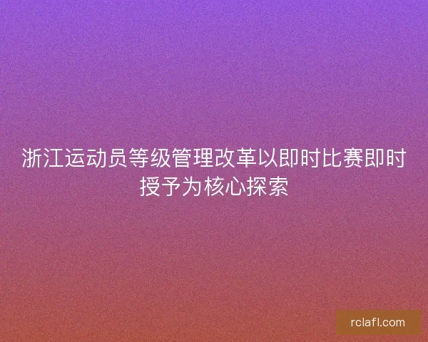 浙江运动员等级管理改革以即时比赛即时授予为核心探索