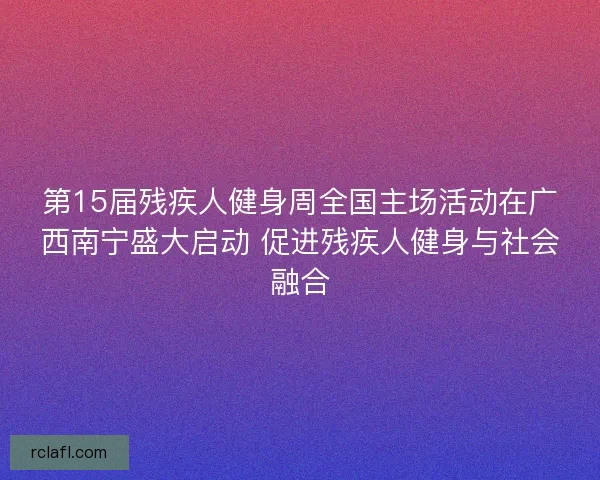 第15届残疾人健身周全国主场活动在广西南宁盛大启动 促进残疾人健身与社会融合