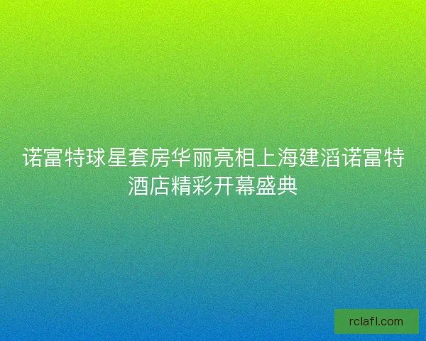 诺富特球星套房华丽亮相上海建滔诺富特酒店精彩开幕盛典 诺富特球星套房华丽亮相上海建滔诺富特酒店精彩开幕盛典