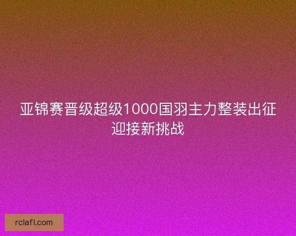 亚锦赛晋级超级1000国羽主力整装出征迎接新挑战