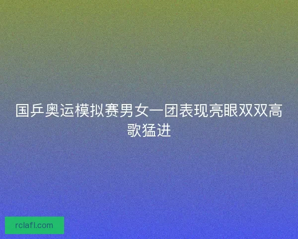 国乒奥运模拟赛男女一团表现亮眼双双高歌猛进