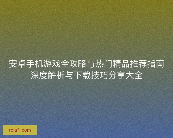 安卓手机游戏全攻略与热门精品推荐指南深度解析与下载技巧分享大全