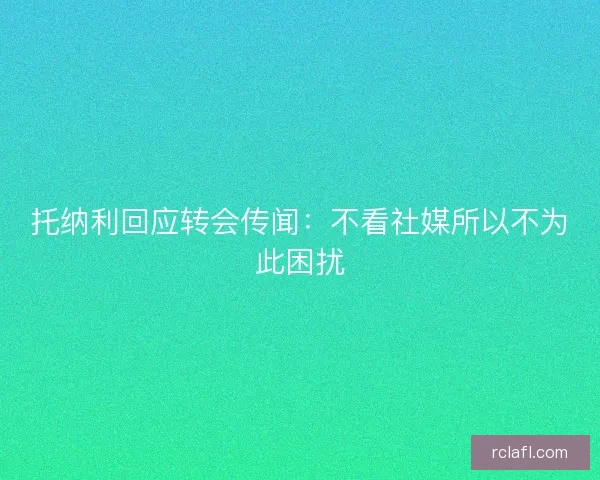 托纳利回应转会传闻:不看社媒所以不为此困扰 托纳利回应转会传闻:不看社媒所以不为此困扰