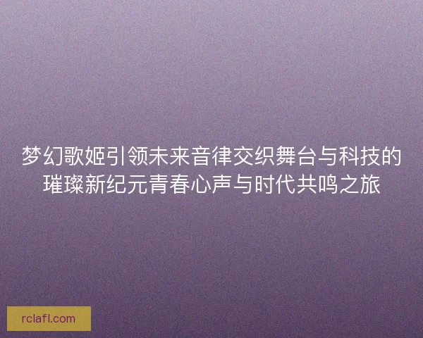 梦幻歌姬引领未来音律交织舞台与科技的璀璨新纪元青春心声与时代共鸣之旅 梦幻歌姬引领未来音律交织舞台与科技的璀璨新纪元青春心声与时代共鸣之旅