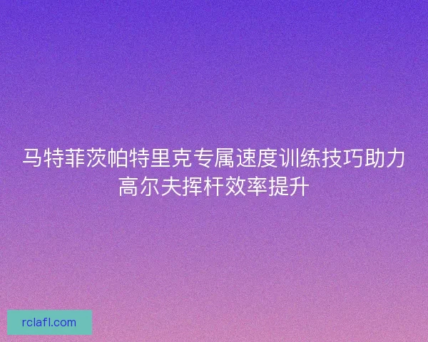 马特菲茨帕特里克专属速度训练技巧助力高尔夫挥杆效率提升