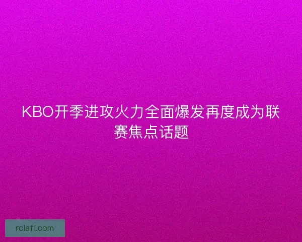 KBO开季进攻火力全面爆发再度成为联赛焦点话题