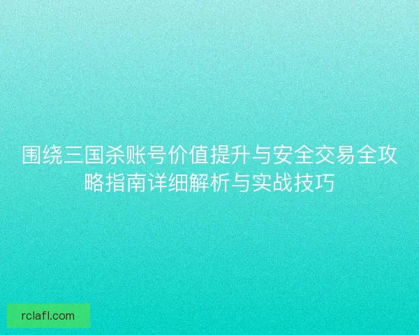 围绕三国杀账号价值提升与安全交易全攻略指南详细解析与实战技巧