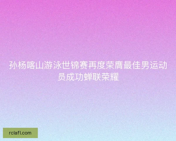 孙杨喀山游泳世锦赛再度荣膺最佳男运动员成功蝉联荣耀
