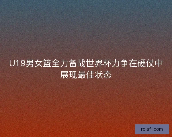 U19男女篮全力备战世界杯力争在硬仗中展现最佳状态