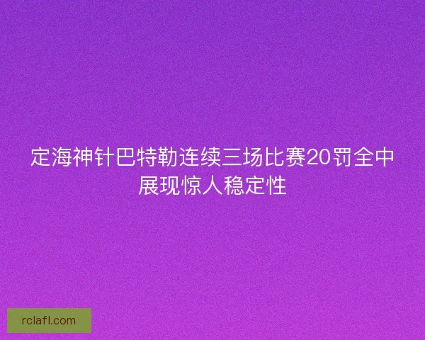 定海神针巴特勒连续三场比赛20罚全中展现惊人稳定性
