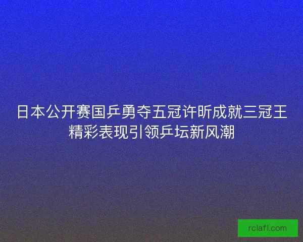 日本公开赛国乒勇夺五冠许昕成就三冠王精彩表现引领乒坛新风潮