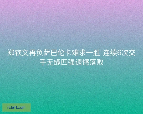 郑钦文再负萨巴伦卡难求一胜 连续6次交手无缘四强遗憾落败