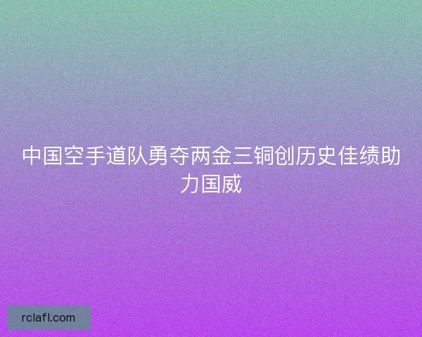 中国空手道队勇夺两金三铜创历史佳绩助力国威 中国空手道队勇夺两金三铜创历史佳绩助力国威
