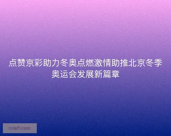 点赞京彩助力冬奥点燃激情助推北京冬季奥运会发展新篇章