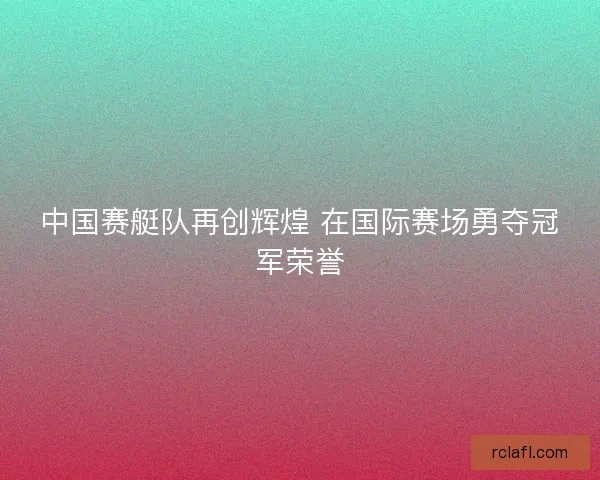 中国赛艇队再创辉煌 在国际赛场勇夺冠军荣誉 中国赛艇队再创辉煌 在国际赛场勇夺冠军荣誉