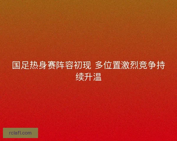 国足热身赛阵容初现 多位置激烈竞争持续升温