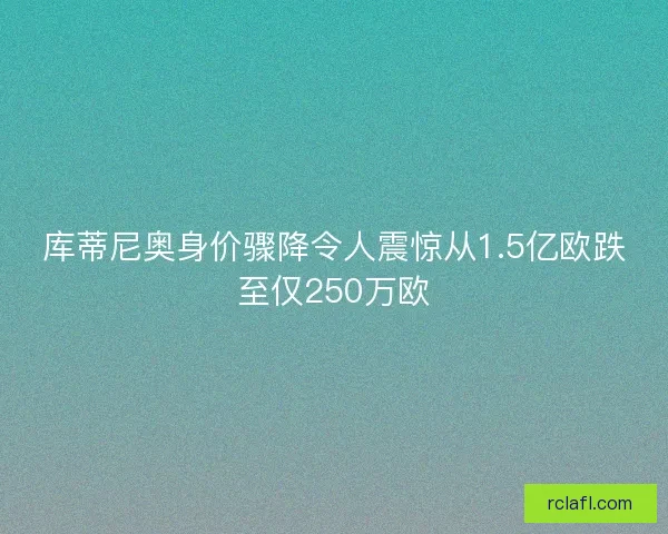 库蒂尼奥身价骤降令人震惊从1.5亿欧跌至仅250万欧 库蒂尼奥身价骤降令人震惊从1.5亿欧跌至仅250万欧