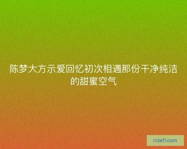 陈梦大方示爱回忆初次相遇那份干净纯洁的甜蜜空气