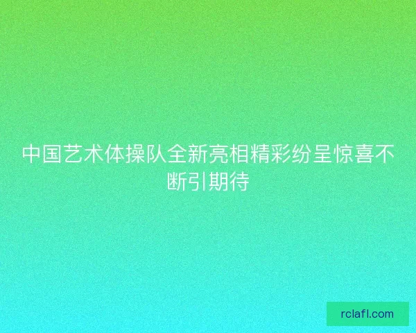 中国艺术体操队全新亮相精彩纷呈惊喜不断引期待