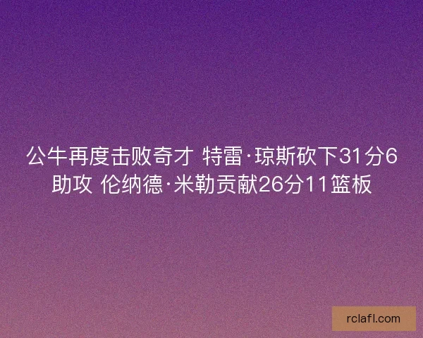 公牛再度击败奇才 特雷·琼斯砍下31分6助攻 伦纳德·米勒贡献26分11篮板 公牛再度击败奇才 特雷·琼斯砍下31分6助攻 伦纳德·米勒贡献26分11篮板