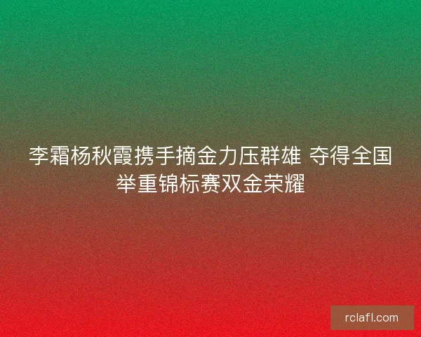 李霜杨秋霞携手摘金力压群雄 夺得全国举重锦标赛双金荣耀