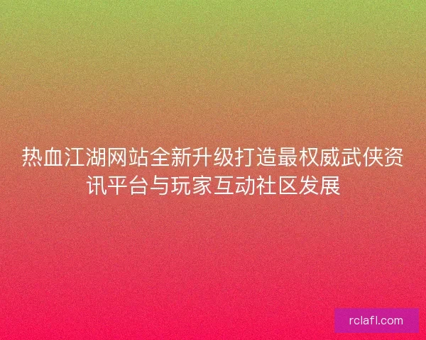热血江湖网站全新升级打造最权威武侠资讯平台与玩家互动社区发展 热血江湖网站全新升级打造最权威武侠资讯平台与玩家互动社区发展