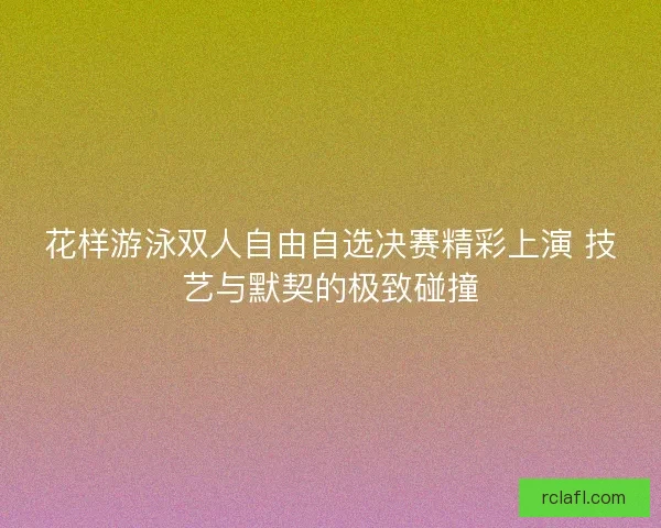 花样游泳双人自由自选决赛精彩上演 技艺与默契的极致碰撞